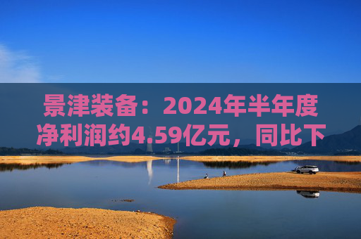 景津装备：2024年半年度净利润约4.59亿元，同比下降4.28%