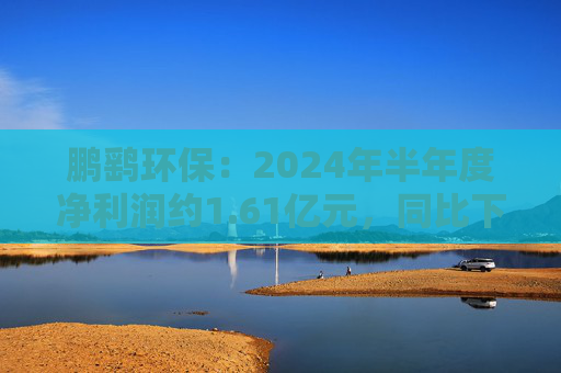 鹏鹞环保：2024年半年度净利润约1.61亿元，同比下降1%