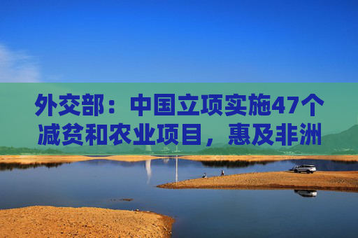 外交部：中国立项实施47个减贫和农业项目，惠及非洲100多万小农户