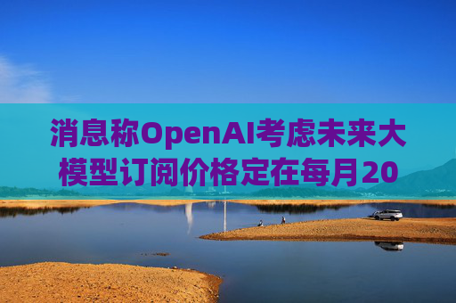 消息称OpenAI考虑未来大模型订阅价格定在每月2000美元