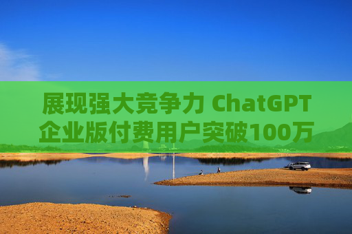 展现强大竞争力 ChatGPT企业版付费用户突破100万