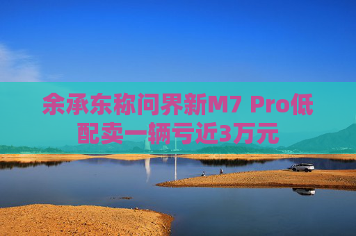 余承东称问界新M7 Pro低配卖一辆亏近3万元