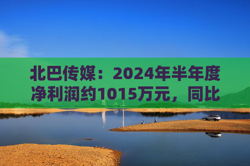 北巴传媒：2024年半年度净利润约1015万元，同比增加130.56%