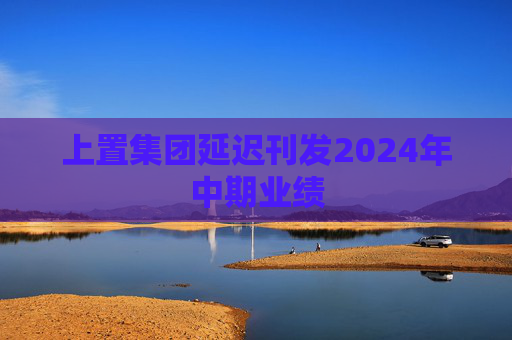 上置集团延迟刊发2024年中期业绩