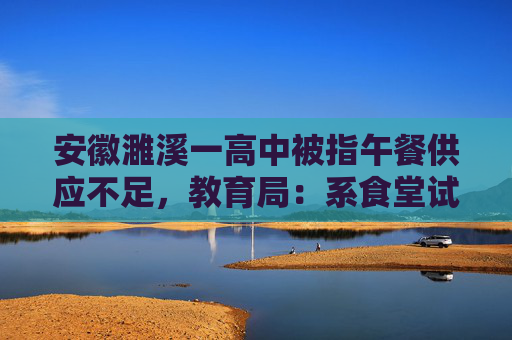 安徽濉溪一高中被指午餐供应不足，教育局：系食堂试菜，不收费