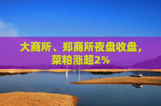 大商所、郑商所夜盘收盘，菜粕涨超2%