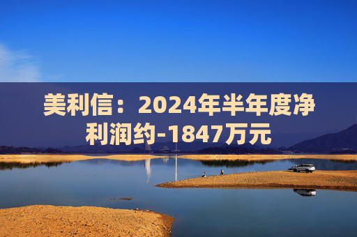 美利信：2024年半年度净利润约-1847万元