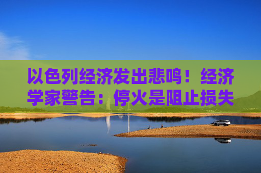 以色列经济发出悲鸣！经济学家警告：停火是阻止损失的最佳方案