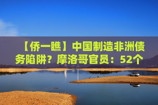 【侨一瞧】中国制造非洲债务陷阱？摩洛哥官员：52个非洲国家及非盟再聚北京事实胜于雄辩