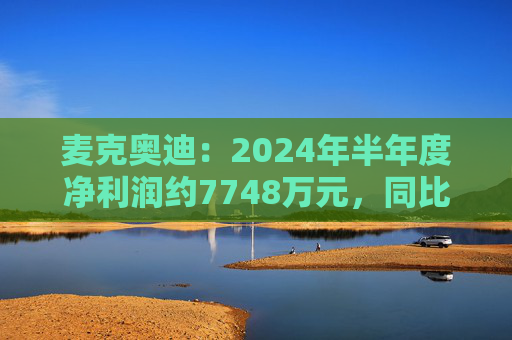 麦克奥迪：2024年半年度净利润约7748万元，同比增加2.59%