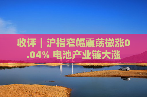 收评｜沪指窄幅震荡微涨0.04% 电池产业链大涨