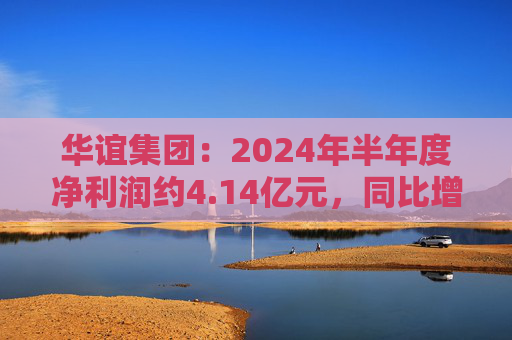 华谊集团：2024年半年度净利润约4.14亿元，同比增加272.77%