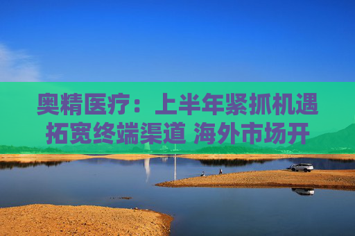 奥精医疗：上半年紧抓机遇拓宽终端渠道 海外市场开拓初显成效