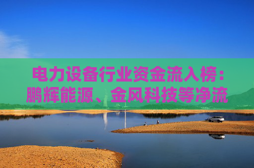 电力设备行业资金流入榜：鹏辉能源、金风科技等净流入资金居前