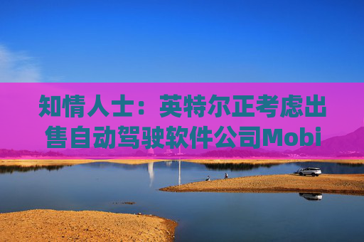 知情人士：英特尔正考虑出售自动驾驶软件公司Mobileye部分股权