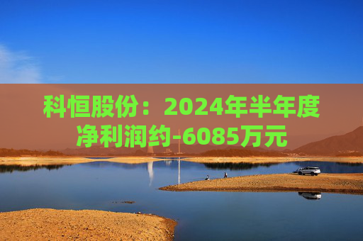 科恒股份：2024年半年度净利润约-6085万元