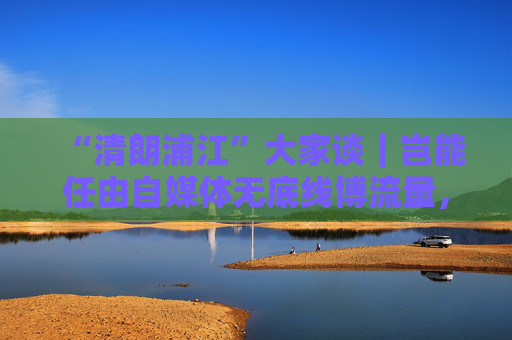 “清朗浦江”大家谈｜岂能任由自媒体无底线博流量，任由“劣币驱逐良币”？