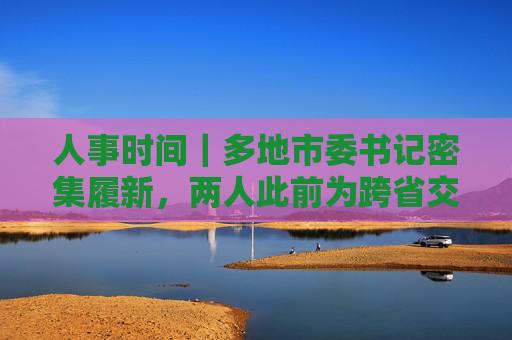 人事时间｜多地市委书记密集履新，两人此前为跨省交流干部