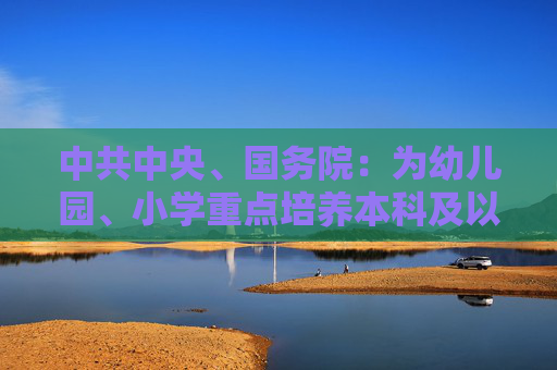 中共中央、国务院：为幼儿园、小学重点培养本科及以上层次教师 中学教师培养逐步实现以研究生层次为主