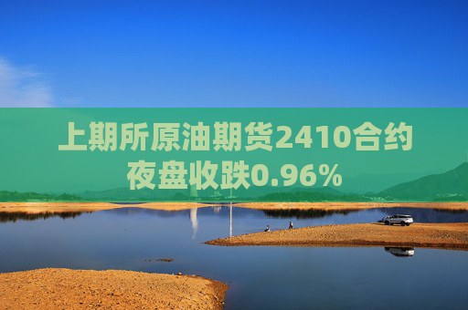 上期所原油期货2410合约夜盘收跌0.96%