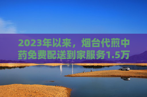 2023年以来，烟台代煎中药免费配送到家服务1.5万余次