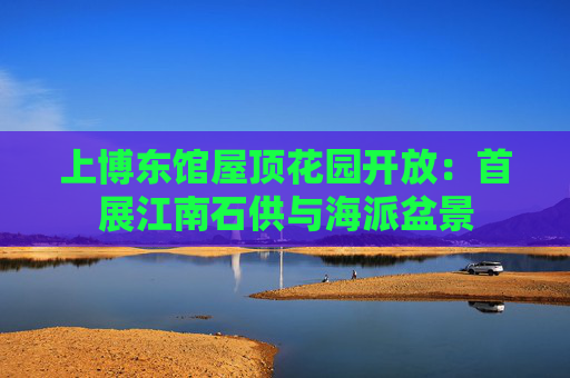 上博东馆屋顶花园开放：首展江南石供与海派盆景