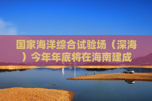 国家海洋综合试验场（深海）今年年底将在海南建成