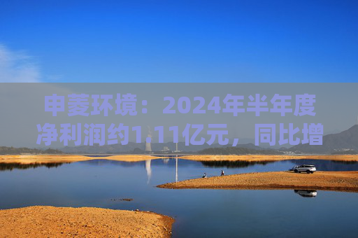 申菱环境：2024年半年度净利润约1.11亿元，同比增加27.28%