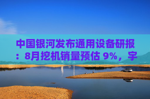 中国银河发布通用设备研报：8月挖机销量预估 9%，宇树G1正式量产