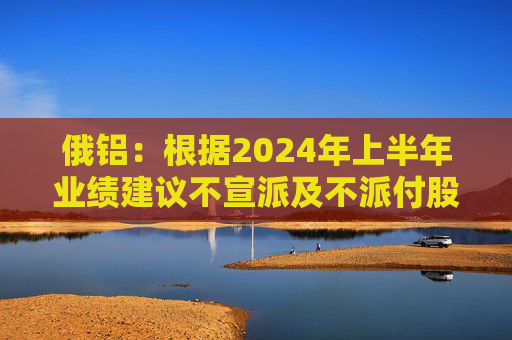 俄铝：根据2024年上半年业绩建议不宣派及不派付股息