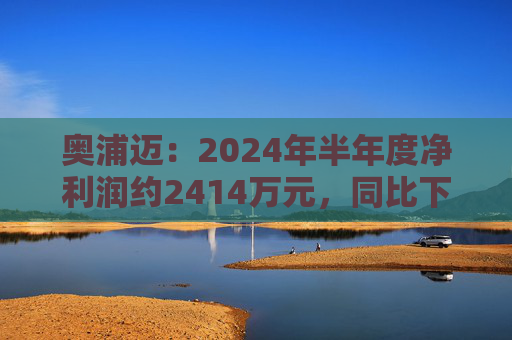 奥浦迈：2024年半年度净利润约2414万元，同比下降36.29%