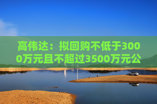 高伟达：拟回购不低于3000万元且不超过3500万元公司股份