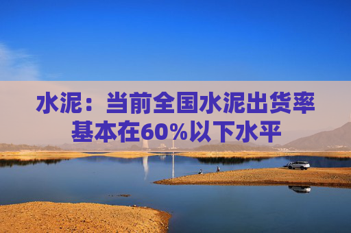 水泥：当前全国水泥出货率基本在60%以下水平