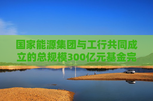 国家能源集团与工行共同成立的总规模300亿元基金完成备案