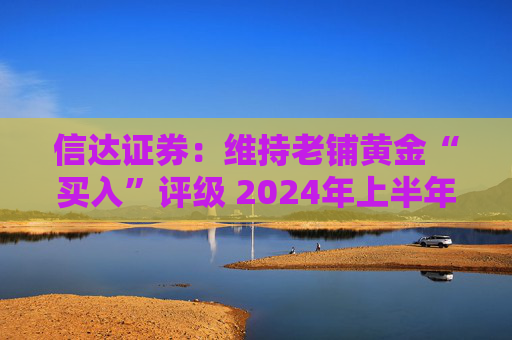 信达证券：维持老铺黄金“买入”评级 2024年上半年业绩高增