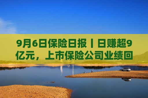 9月6日保险日报丨日赚超9亿元，上市保险公司业绩回暖！“报行合一”险企新业务价值率显著增长