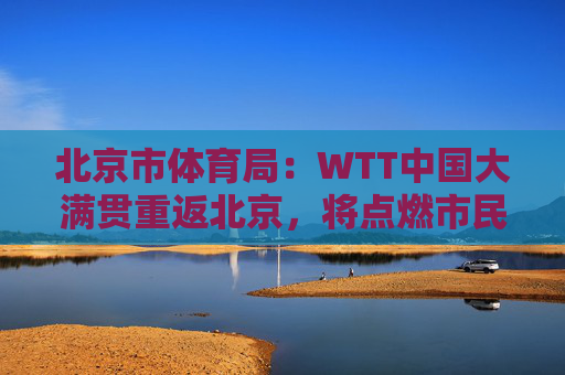 北京市体育局：WTT中国大满贯重返北京，将点燃市民国球热情