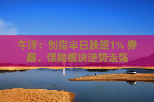 午评：创指半日跌超1% 券商、保险板块逆势走强