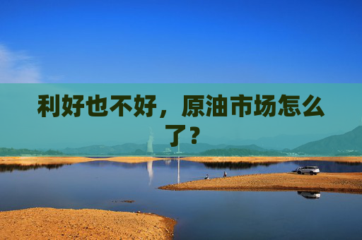 利好也不好，原油市场怎么了？