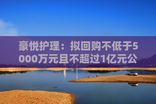 豪悦护理：拟回购不低于5000万元且不超过1亿元公司股份