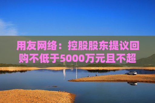 用友网络：控股股东提议回购不低于5000万元且不超过1亿元公司股份