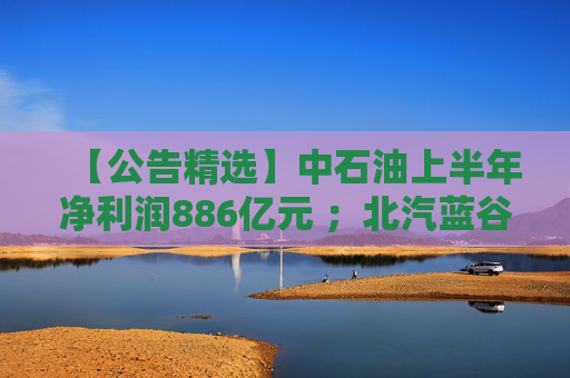 【公告精选】中石油上半年净利润886亿元 ；北汽蓝谷亏损近26亿元