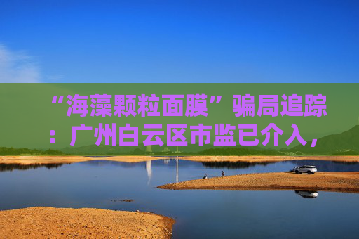 “海藻颗粒面膜”骗局追踪：广州白云区市监已介入，涉事产品仍在网售