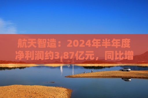 航天智造：2024年半年度净利润约3.87亿元，同比增加130.05%