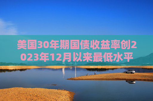 美国30年期国债收益率创2023年12月以来最低水平