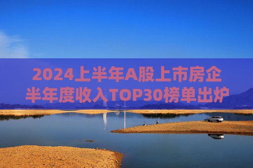 2024上半年A股上市房企半年度收入TOP30榜单出炉，万科居首