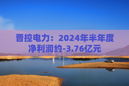 晋控电力：2024年半年度净利润约-3.76亿元