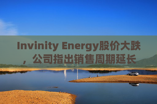 Invinity Energy股价大跌，公司指出销售周期延长