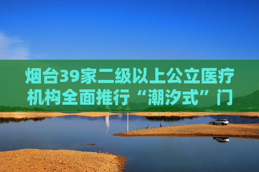 烟台39家二级以上公立医疗机构全面推行“潮汐式”门诊管理