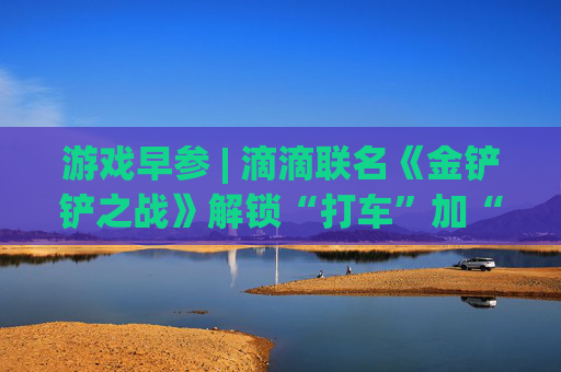 游戏早参 | 滴滴联名《金铲铲之战》解锁“打车”加“游戏”消费新场景；三七互娱上半年现金分红占当期归母净利润比例超七成